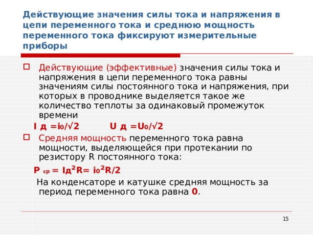 Действующие значения силы тока и напряжения в цепи переменного тока и среднюю мощность переменного тока фиксируют измерительные приборы Действующие (эффективные) значения силы тока и напряжения в цепи переменного тока равны значениям силы постоянного тока и напряжения, при которых в проводнике выделяется такое же количество теплоты за одинаковый промежуток времени  I д = i 0 /√2 U д = U 0 /√2 Средняя мощность переменного тока равна мощности, выделяющейся при протекании по резистору R постоянного тока:  Р  ср  = I д ² R= i 0 ² R / 2  На конденсаторе и катушке средняя мощность за период переменного тока равна 0 .  