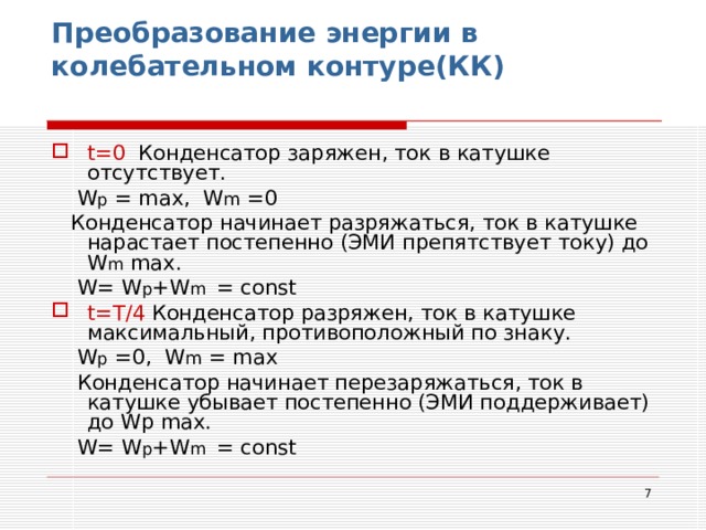 Преобразование энергии в колебательном контуре(КК)   t=0 Конденсатор заряжен, ток в катушке отсутствует.  W p = max ,   W m =0  Конденсатор начинает разряжаться, ток в катушке нарастает постепенно (ЭМИ препятствует току) до W m  max .  W = W p +W m = const t= Т/4 Конденсатор разряжен, ток в катушке максимальный, противоположный по знаку.  W p = 0 ,   W m = max   Конденсатор начинает перезаряжаться, ток в катушке убывает постепенно (ЭМИ поддерживает) до Wp  max .  W = W p +W m = const  