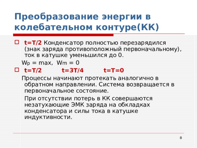 Преобразование энергии в колебательном контуре(КК) t= Т/2  Конденсатор полностью перезарядился (знак заряда противоположный первоначальному), ток в катушке уменьшился до 0.  W p = max ,   W m = 0 t= Т/2 t= 3Т/4 t= Т=0   Процессы начинают протекать аналогично в обратном направлении. Система возвращается в первоначальное состояние.  При отсутствии потерь в КК совершаются незатухающие ЭМК заряда на обкладках конденсатора и силы тока в катушке индуктивности.  