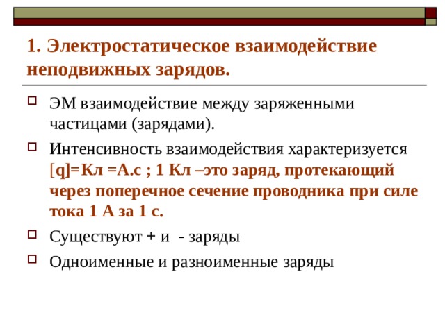 1. Электростатическое взаимодействие неподвижных зарядов. ЭМ взаимодействие между заряженными частицами (зарядами). Интенсивность взаимодействия характеризуется [ q]= Кл  =А.с ; 1 Кл –это заряд, протекающий через поперечное сечение проводника при силе тока 1 А за 1 с. Существуют + и - заряды Одноименные и разноименные заряды 