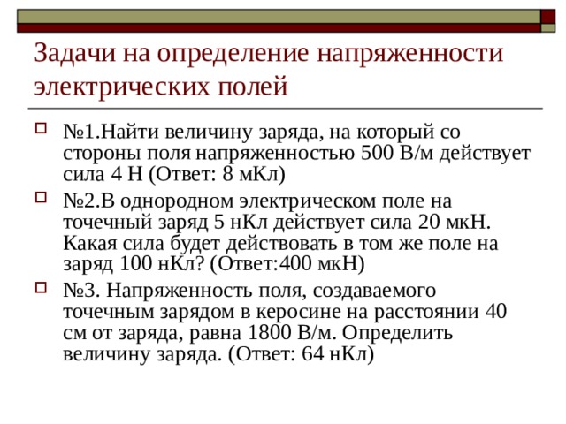Задачи на определение напряженности электрических полей № 1.Найти величину заряда, на который со стороны поля напряженностью 500 В/м действует сила 4 Н (Ответ: 8 мКл) № 2.В однородном электрическом поле на точечный заряд 5 нКл действует сила 20 мкН. Какая сила будет действовать в том же поле на заряд 100 нКл? (Ответ:400 мкН) № 3. Напряженность поля, создаваемого точечным зарядом в керосине на расстоянии 40 см от заряда, равна 1800 В/м. Определить величину заряда. (Ответ: 64 нКл) 