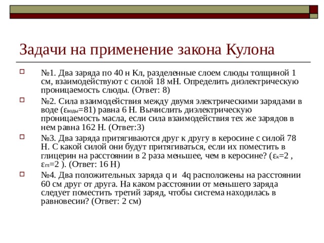 Задачи на применение закона Кулона № 1. Два заряда по 40 н Кл, разделенные слоем слюды толщиной 1 см, взаимодействуют с силой 18 мН. Определить диэлектрическую проницаемость слюды. (Ответ: 8) № 2. Сила взаимодействия между двумя электрическими зарядами в воде ( ε воды =81 ) равна 6 Н. Вычислить диэлектрическую проницаемость масла, если сила взаимодействия тех же зарядов в нем равна 162 Н. (Ответ:3) № 3. Два заряда притягиваются друг к другу в керосине с силой 78 Н. С какой силой они будут притягиваться, если их поместить в глицерин на расстоянии в 2 раза меньшее, чем в керосине? ( ε к =2 , ε гл =2 ). (Ответ: 16 Н) № 4. Два положительных заряда q и  4 q расположены на расстоянии 60 см друг от друга. На каком расстоянии от меньшего заряда следует поместить третий заряд, чтобы система находилась в равновесии? (Ответ: 2 см) 