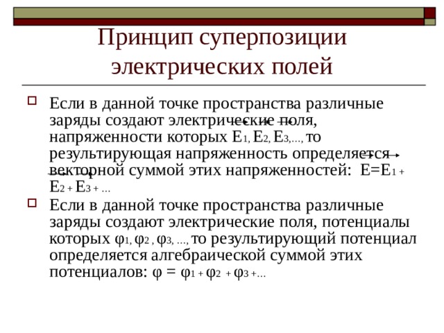 Принцип суперпозиции электрических полей Если в данной точке пространства различные заряды создают электрические поля, напряженности которых Е 1, Е 2, Е 3,…, то результирующая напряженность определяется векторной суммой этих напряженностей: Е=Е 1 + Е 2 + Е 3 + … Если в данной точке пространства различные заряды создают электрические поля, потенциалы которых φ 1, φ 2 , φ 3, …, то результирующий потенциал определяется алгебраической суммой этих потенциалов: φ = φ 1 + φ 2 + φ 3 +… 
