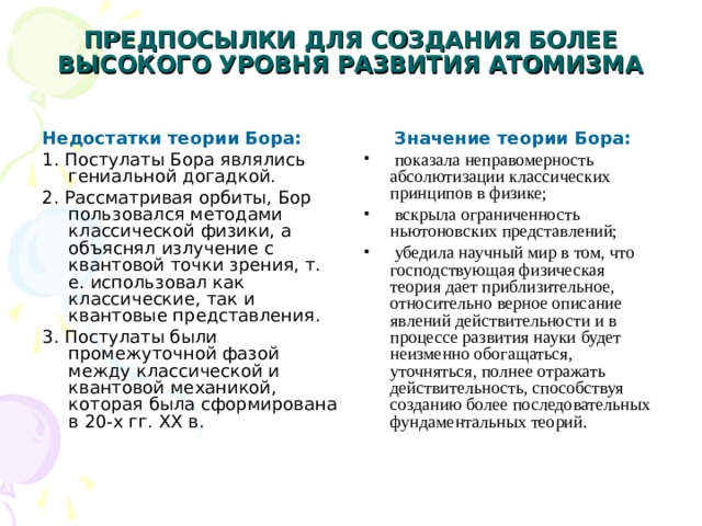 ПРЕДПОСЫЛКИ ДЛЯ СОЗДАНИЯ БОЛЕЕ ВЫСОКОГО УРОВНЯ РАЗВИТИЯ АТОМИЗМА   Недостатки теории Бора:  Значение теории Бора: 1. Постулаты Бора являлись гениальной догадкой. 2. Рассматривая орбиты, Бор пользовался методами классической физики, а объяснял излучение с квантовой точки зрения, т. е. использовал как классические, так и квантовые представления. 3. Постулаты были промежуточной фазой между классической и квантовой механикой, которая была сформирована в 20-х гг. XX в.  показала неправомерность абсолютизации классических принципов в физике;  вскрыла ограниченность ньютоновских представлений;  убедила научный мир в том, что господствующая физическая теория дает приблизительное, относительно верное описание явлений действительности и в процессе развития науки будет неизменно обогащаться, уточняться, полнее отражать действительность, способствуя созданию более последовательных фундаментальных теорий. 