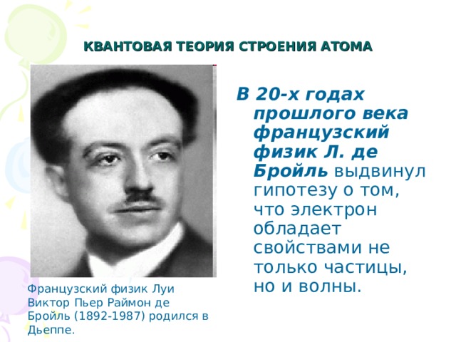 КВАНТОВАЯ ТЕОРИЯ СТРОЕНИЯ АТОМА   В 20-х годах прошлого века французский физик Л. де Бройль выдвинул гипотезу о том, что электрон обладает свойствами не только частицы, но и волны. Французский физик Луи Виктор Пьер Раймон де Бройль (1892-1987) родился в Дьеппе. 