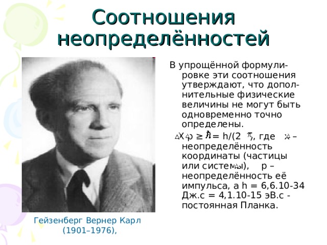 C оотношения неопределённостей В упрощённой формули-ровке эти соотношения утверждают, что допол-нительные физические величины не могут быть одновременно точно определены.  X p ≥  = h/(2  ), где x – неопределённость координаты (частицы или системы), p – неопределённость её импульса, а h = 6,6.10-34 Дж.с = 4,1.10-15 эВ.с - постоянная Планка. Гейзенберг Вернер Карл  (1901–1976), 