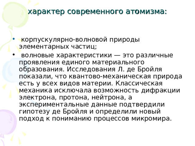 характер современного атомизма:  корпускулярно-волновой природы элементарных частиц;  волновые характеристики — это различные проявления единого материального образования. Исследования Л. де Бройля показали, что квантово-механическая природа есть у всех видов материи. Классическая механика исключала возможность дифракции электрона, протона, нейтрона, а экспериментальные данные подтвердили гипотезу де Бройля и определили новый подход к пониманию процессов микромира. 