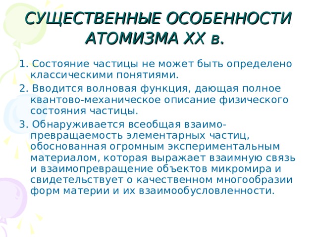 СУЩЕСТВЕННЫЕ ОСОБЕННОСТИ АТОМИЗМА XX в.  1. Состояние частицы не может быть определено классическими понятиями. 2. Вводится волновая функция, дающая полное квантово-механическое описание физического состояния частицы. 3. Обнаруживается всеобщая взаимо-превращаемость элементарных частиц, обоснованная огромным экспериментальным материалом, которая выражает взаимную связь и взаимопревращение объектов микромира и свидетельствует о качественном многообразии форм материи и их взаимообусловленности. 