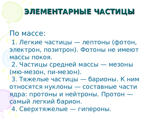 ЭЛЕМЕНТАРНЫЕ ЧАСТИЦЫ   По массе:  1. Легкие частицы — лептоны (фотон, электрон, позитрон). Фотоны не имеют массы покоя.  2. Частицы средней массы — мезоны (мю-мезон, пи-мезон).  3. Тяжелые частицы — барионы. К ним относятся нуклоны — составные части ядра: протоны и нейтроны. Протон — самый легкий барион.  4. Сверхтяжелые — гипероны. 