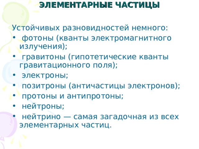 ЭЛЕМЕНТАРНЫЕ ЧАСТИЦЫ   Устойчивых разновидностей немного:  фотоны (кванты электромагнитного излучения);  гравитоны (гипотетические кванты гравитационного поля);  электроны;  позитроны (античастицы электронов);  протоны и антипротоны;  нейтроны;  нейтрино — самая загадочная из всех элементарных частиц. 