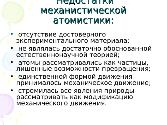  Недостатки механистической атомистики:  отсутствие достоверного экспериментального материала;  не являлась достаточно обоснованной естественнонаучной теорией;  атомы рассматривались как частицы, лишенные возможности превращения;  единственной формой движения принималось механическое движение;  стремилась все явления природы рассматривать как модификацию механического движения. 