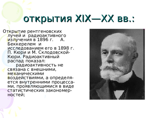 открытия XIX—XX вв.:  Открытие рентгеновских лучей и радиоактивного излучения в 1896 г. А. Беккерелем и исследованием его в 1898 г. П. Кюри и М. Склодовской-Кюри. Радиоактивный распад показал: радиоактивность не связана с внешними, механическими воздействиями, а определя-ется внутренними процесса-ми, проявляющимися в виде статистических закономер-ностей; 