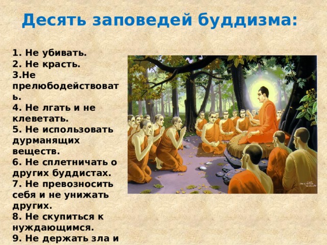 Десять заповедей буддизма:   1. Не убивать. 2. Не красть. 3.Не прелюбодействовать. 4. Не лгать и не клеветать. 5. Не использовать дурманящих веществ. 6. Не сплетничать о других буддистах. 7. Не превозносить себя и не унижать других. 8. Не скупиться к нуждающимся. 9. Не держать зла и не побуждать ко злу. 10. Не клеветать . 