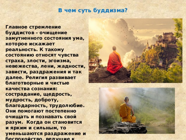 В чем суть буддизма? Главное стремление буддистов – очищение замутненного состояния ума, которое искажает реальность. К такому состоянию относят чувства страха, злости, эгоизма, невежества, лени, жадности, зависти, раздражения и так далее. Религия развивает благотворные и чистые качества сознания: сострадание, щедрость, мудрость, доброту, благодарность, трудолюбие. Они помогают постепенно очищать и познавать свой разум.  Когда он становится и ярким и сильным, то уменьшаются раздражение и беспокойство, ведущие к депрессиям, невзгодам. В целом буддизм – это философская религия. 