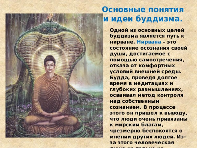 Основные понятия и идеи буддизма.   Одной из основных целей буддизма является путь к нирване. Нирвана – это состояние осознания своей души, достигаемое с помощью самоотречения, отказа от комфортных условий внешней среды. Будда, проведя долгое время в медитациях и глубоких размышлениях, осваивал метод контроля над собственным сознанием. В процессе этого он пришел к выводу, что люди очень привязаны к мирским благам, чрезмерно беспокоятся о мнении других людей. Из-за этого человеческая душа не только не развивается, а и деградирует. Достигнув нирваны, можно лишиться этой зависимости. 