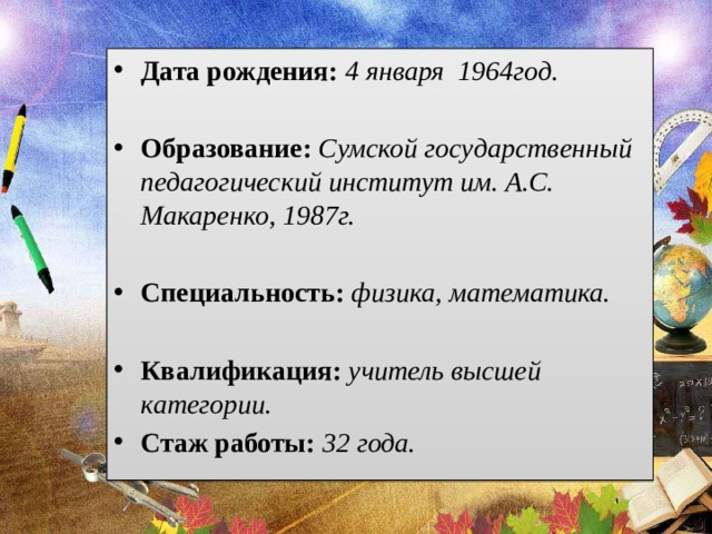 Дата рождения: 4 января 1964год.  Образование: Сумской государственный педагогический институт им. А.С. Макаренко, 1987г.  Специальность: физика, математика.  Квалификация: учитель высшей категории. Стаж работы: 32 года. 