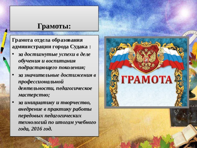 Грамоты: Грамота отдела образования администрации города Судака : за достигнутые успехи в деле обучения и воспитания подрастающего поколения; за значительные достижения в профессиональной деятельности, педагогическое мастерство; за инициативу и творчество, внедрение в практику работы передовых педагогических технологий по итогам учебного года, 2016 год. 