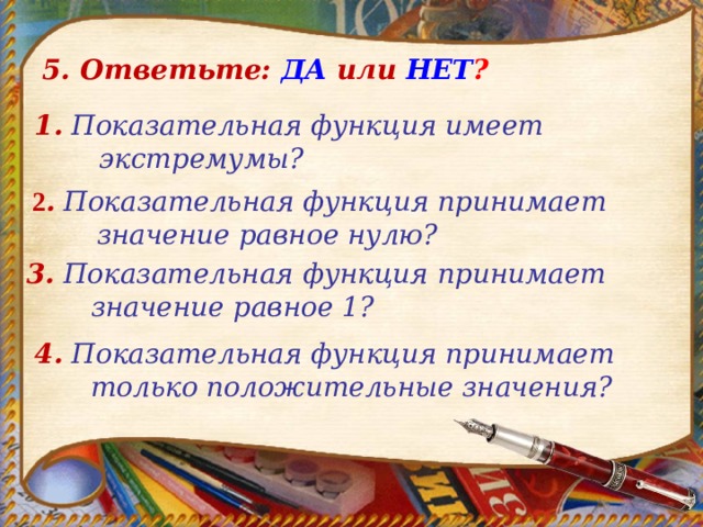5. Ответьте: ДА  или  НЕТ ? 1.  Показательная функция имеет экстремумы?  2 .  Показательная функция принимает значение равное нулю? 3.  Показательная функция принимает значение равное 1?  4.  Показательная функция принимает только положительные значения? 