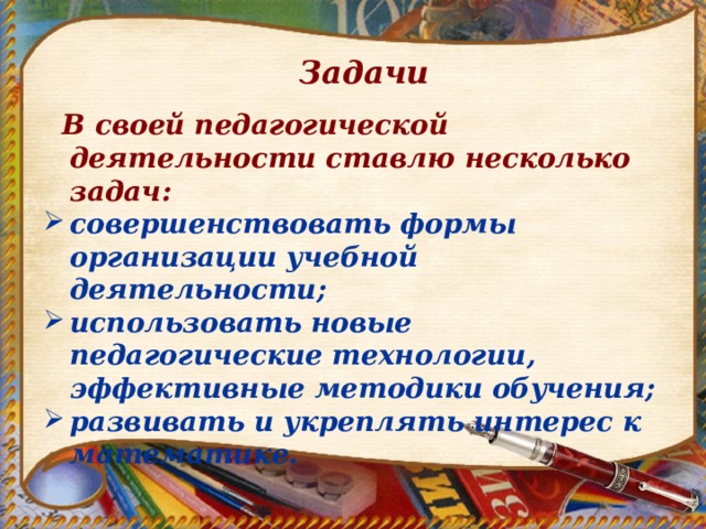 Задачи  В своей педагогической деятельности ставлю несколько задач: совершенствовать формы организации учебной деятельности; использовать новые педагогические технологии, эффективные методики обучения; развивать и укреплять интерес к математике. 