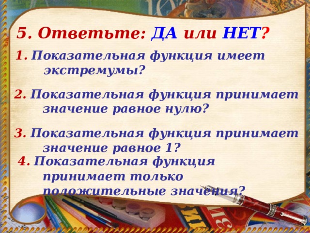 5. Ответьте: ДА  или  НЕТ ? 1.  Показательная функция имеет экстремумы?  2.  Показательная функция принимает значение равное нулю? 3.  Показательная функция принимает значение равное 1?  4.  Показательная функция принимает только положительные значения? 