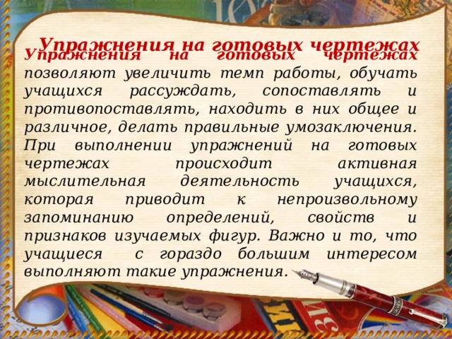 Упражнения на готовых чертежах Упражнения на готовых чертежах позволяют увеличить темп работы, обучать учащихся рассуждать, сопоставлять и противопоставлять, находить в них общее и различное, делать правильные yмoзаключения. При выполнении упражнений на готовых чертежах происходит активная мыслительная деятельность учащихся, которая приводит к непроизвольному запоминанию определений, свойств и признаков изучаемых фигур. Важно и то, что учащиеся с гораздо большим интересом выполняют такие упражнения. 