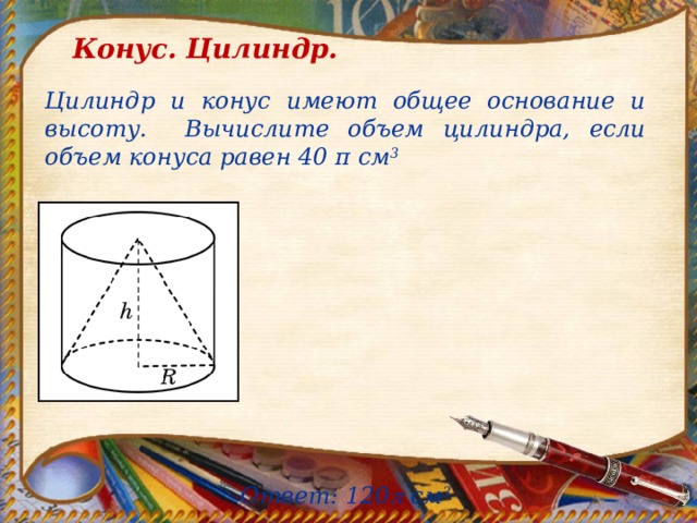 Конус. Цилиндр. Цилиндр и конус имеют общее основание и высоту. Вычислите объем цилиндра, если объем конуса равен 40 π см 3        Ответ: 120  см 3 