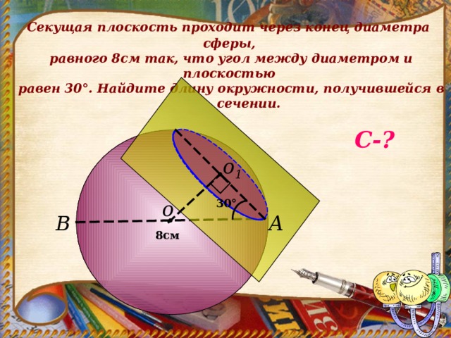  Секущая плоскость проходит через конец диаметра сферы,  равного 8см так, что угол между диаметром и плоскостью  равен 30 ° . Найдите длину окружности, получившейся в сечении.   С - ? о 1 30 ° о А В 8см 
