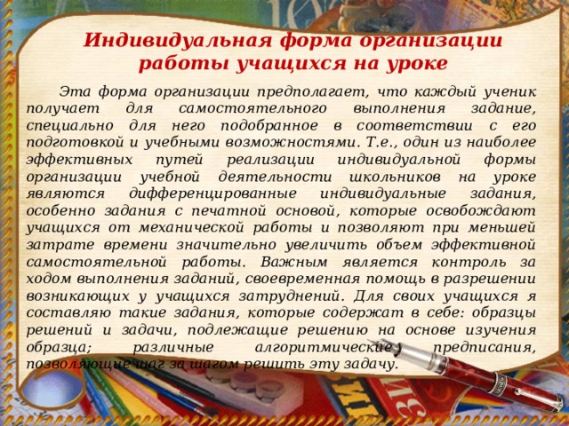 Индивидуальная форма организации работы учащихся на уроке  Эта форма организации предполагает, что каждый ученик получает для самостоятельного выполнения задание, специально для него подобранное в соответствии с его подготовкой и учебными возможностями.  Т.е., один из наиболее эффективных путей реализации индивидуальной формы организации учебной деятельности школьников на уроке являются дифференцированные индивидуальные задания, особенно задания с печатной основой, которые освобождают учащихся от механической работы и позволяют при меньшей затрате времени значительно увеличить объем эффективной самостоятельной работы.  Важным является контроль за ходом выполнения заданий, своевременная помощь в разрешении возникающих у учащихся затруднений. Для своих учащихся я составляю такие задания, которые содержат в себе: образцы решений и задачи, подлежащие решению на основе изучения образца; различные алгоритмические предписания, позволяющие шаг за шагом решить эту задачу. 