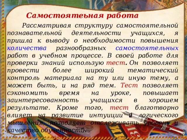 Самостоятеьная работа    Рассматривая структуру самостоятельной познавательной деятельности учащихся, я пришла к выводу о необходимости повышения количества разнообразных самостоятельных работ в учебном процессе. В своей работе для проверки знаний использую  тест .  Он позволяет провести более широкий тематический контроль материала на ту или иную тему, а может быть, и на ряд тем. Тест позволяет сэкономить время на уроке, повышает заинтересованность учащихся в хорошем результате. Кроме того, тест благотворно влияет на развитие интуиции и логического мышления, позволяет отслеживать уровень и качество обученности.     