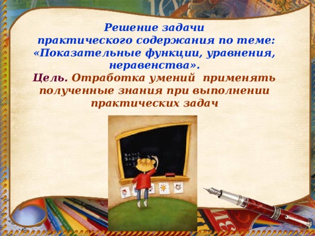 Решение задачи  практического содержания по теме: «Показательные функции, уравнения, неравенства». Цель. Отработка умений применять полученные знания при выполнении практических задач 