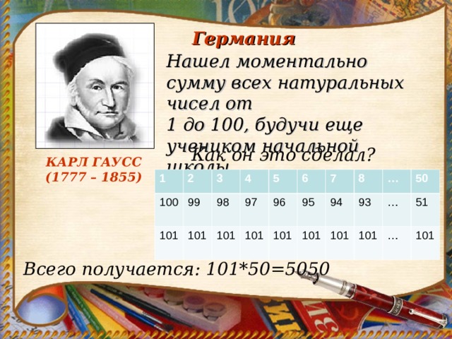 Германия Нашел моментально сумму всех натуральных чисел от 1 до 100, будучи еще учеником начальной школы. Как он это сделал? КАРЛ ГАУСС  (1777 – 1855) 1 100 2 101 3 99 4 101 98 5 101 97 101 96 6 101 95 7 8 94 101 … 101 93 … 101 50 … 51 101 Всего получается: 101*50=5050 