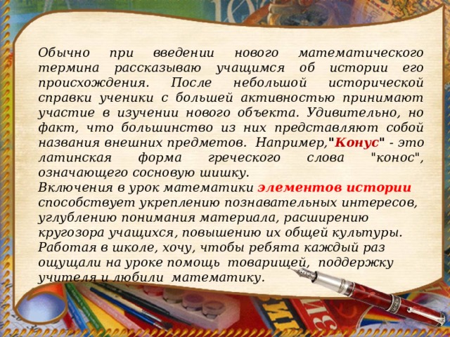 Обычно при введении нового математического термина рассказываю учащимся об истории его происхождения. После небольшой исторической справки ученики с большей активностью принимают участие в изучении нового объекта. Удивительно, но факт, что большинство из них представляют собой названия внешних предметов. Например, 