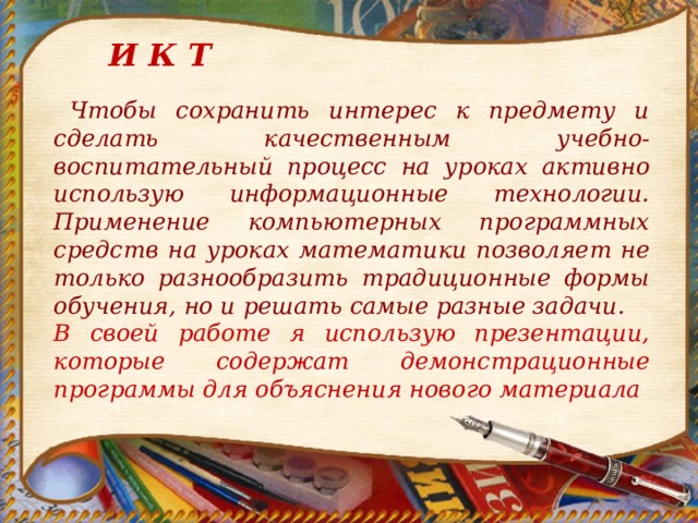 И К Т  Чтобы сохранить интерес к предмету и сделать качественным учебно-воспитательный процесс на уроках активно использую информационные технологии.  Применение компьютерных программных средств на уроках математики позволяет не только разнообразить традиционные формы обучения, но и решать самые разные задачи. В своей работе я использую презентации, которые содержат демонстрационные программы для объяснения нового материала  
