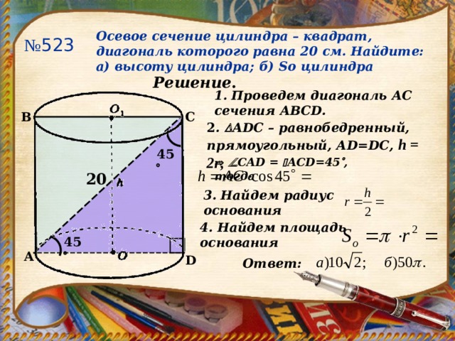 Осевое сечение цилиндра – квадрат, диагональ которого равна 20 см. Найдите: а) высоту цилиндра; б) So цилиндра № 523 Решение . 1. Проведем диагональ АС сечения АВС D. B C 2 .  ADC – равнобедренный, прямоугольный, А D=DC, h = 2r ,  45     CAD  =   ACD=45  , тогда 20 3. Найдем радиус основания 4. Найдем площадь основания 45  A D Ответ:  