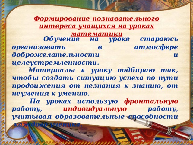 Формирование познавательного интереса учащихся на уроках математики  Обучение на уроке стараюсь организовать в атмосфере доброжелательности и целеустремленности.  Материалы к уроку подбираю так, чтобы создать ситуацию успеха по пути продвижения от незнания к знанию, от неумения к умению.  На уроках использую фронтальную работу, индивидуальную работу, учитывая образовательные способности каждого ученика. 