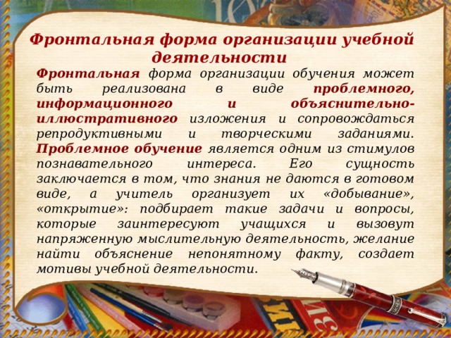 Фронтальная форма организации учебной деятельности Фронтальная форма организации обучения может быть реализована в виде проблемного, информационного и объяснительно-иллюстративного изложения и сопровождаться репродуктивными и творческими заданиями. Проблемное обучение является одним из стимулов познавательного интереса. Его сущность заключается в том, что знания не даются в готовом виде, а учитель организует их «добывание», «открытие»: подбирает такие задачи и вопросы, которые заинтересуют учащихся и вызовут напряженную мыслительную деятельность, желание найти объяснение непонятному факту, создает мотивы учебной деятельности. 