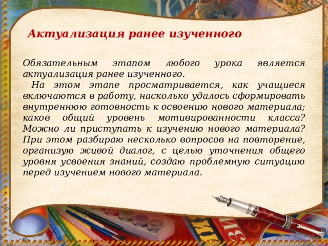 Актуализация ранее изученного Обязательным этапом любого урока является актуализация ранее изученного.  На этом этапе просматривается, как учащиеся включаются в работу, насколько удалось сформировать внутреннюю готовность к освоению нового материала; каков общий уровень мотивированности класса? Можно ли приступать к изучению нового материала? При этом разбираю несколько вопросов на повторение, организую живой диалог, с целью уточнения общего уровня усвоения знаний, создаю проблемную ситуацию перед изучением нового материала. 