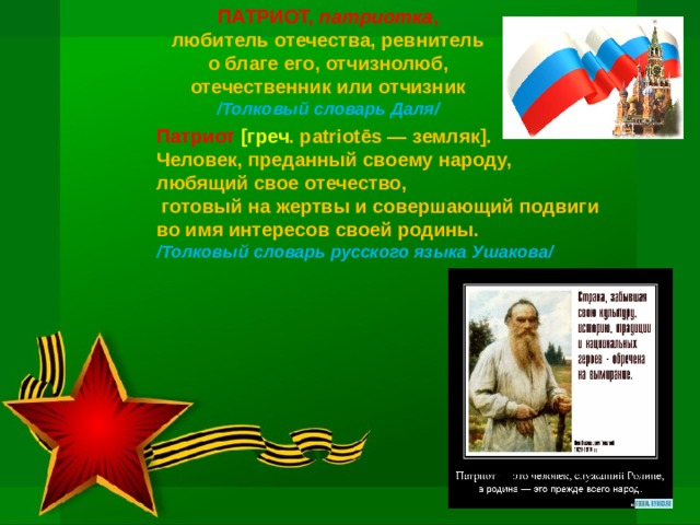 ПАТРИОТ, патриотка , любитель отечества, ревнитель о благе его, отчизнолюб, отечественник или отчизник /Толковый словарь Даля/    Патриот [греч . patriotēs — земляк]. Человек, преданный своему народу, любящий свое отечество,  готовый на жертвы и совершающий подвиги во имя интересов своей родины. /Толковый словарь русского языка Ушакова/ 