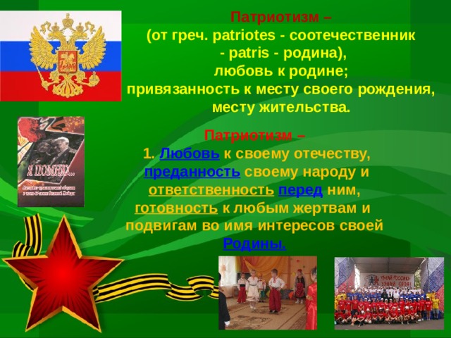 Патриотизм –  (от греч. patriotes - соотечественник  - patris - родина),  любовь к родине;  привязанность к месту своего рождения,  месту жительства. Патриотизм –  1. Любовь к своему отечеству,  преданность  своему народу и  ответственность  перед  ним, готовность  к любым жертвам и подвигам во имя интересов своей  Родины.  