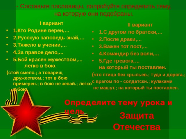 - Составьте пословицы, попробуйте определить тему, на которую они подобраны.  I вариант 1.Кто Родине верен,… 2.Русскую заповедь знай,… 3.Тяжело в учении,… 4.За правое дело,… 5.Бой красен мужеством,… легко в бою. ( стой смело.; а товарищ дружеством.; тот в бою примерен.; в бою не зевай.; легко в бою. II вариант 1.С другом по братски,… 2.После драки,… 3.Важен тот пост,… 4.Командир без воли,… 5.Где тревога,… на который ты поставлен. ( что птица без крыльев.; туда и дорога.; с врагом по - солдатски.; кулаками  не машут.; на который ты поставлен. Определите тему урока и цель Защита Отечества 