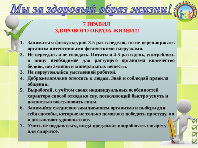 7 ПРАВИЛ ЗДОРОВОГО ОБРАЗА ЖИЗНИ!!! Заниматься физкультурой 3-5 раз в неделю, но не перенапрягать организм интенсивными физическими нагрузками. Не переедать и не голодать. Питаться 4-5 раз в день, употреблять в пищу необходимое для растущего организма количество белков, витаминов и минеральных веществ. Не переутомляйся умственной работой. Доброжелательно относись к людям. Знай и соблюдай правила общения. Выработай, с учётом своих индивидуальных особенностей характера способ отхода ко сну, позволяющий быстро уснуть и полностью восстановить силы. Занимайся ежедневно закаливанием организма и выбери для себя способы, которые не только помогают победить простуду, но и доставляют удовольствие. Учись не поддаваться, когда предложат попробовать сигарету или спиртное. 