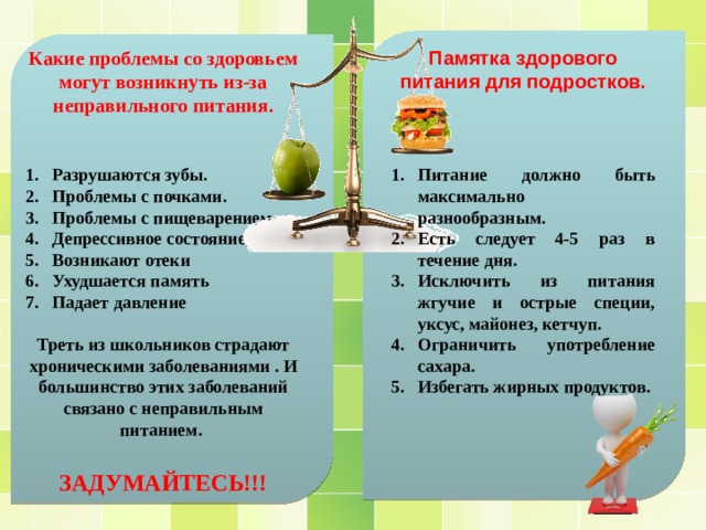 Памятка здорового питания для подростков. Какие проблемы со здоровьем могут возникнуть из-за неправильного питания.     Разрушаются зубы. Проблемы с почками. Проблемы с пищеварением Депрессивное состояние Возникают отеки Ухудшается память Падает давление  Питание должно быть максимально разнообразным. Есть следует 4-5 раз в течение дня. Исключить из питания жгучие и острые специи, уксус, майонез, кетчуп. Ограничить употребление сахара. Избегать жирных продуктов. Треть из школьников страдают хроническими заболеваниями . И большинство этих заболеваний связано с неправильным питанием.  ЗАДУМАЙТЕСЬ!!! 