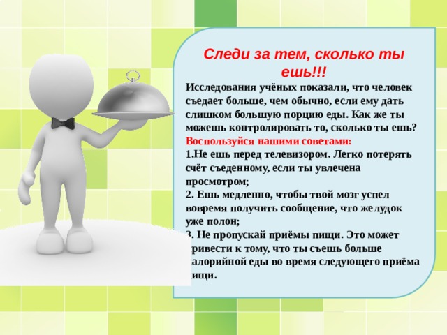 Следи за тем, сколько ты ешь!!! Исследования учёных показали, что человек съедает больше, чем обычно, если ему дать слишком большую порцию еды. Как же ты можешь контролировать то, сколько ты ешь? Воспользуйся нашими советами: 1.Не ешь перед телевизором. Легко потерять счёт съеденному, если ты увлечена просмотром; 2. Ешь медленно, чтобы твой мозг успел вовремя получить сообщение, что желудок уже полон; 3. Не пропускай приёмы пищи. Это может привести к тому, что ты съешь больше калорийной еды во время следующего приёма пищи. 