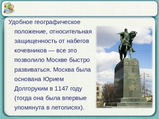 Удобное географическое положение, относительная защищенность от набегов кочевников — все это позволило Москве быстро развиваться. Москва была основана Юрием Долгоруким в 1147 году (тогда она была впервые упомянута в летописях). 