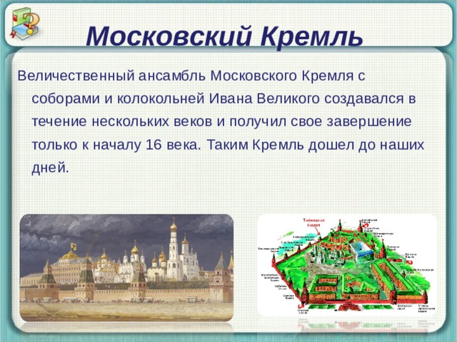 Московский Кремль Величественный ансамбль Московского Кремля с соборами и колокольней Ивана Великого создавался в течение нескольких веков и получил свое завершение только к началу 16 века. Таким Кремль дошел до наших дней. 