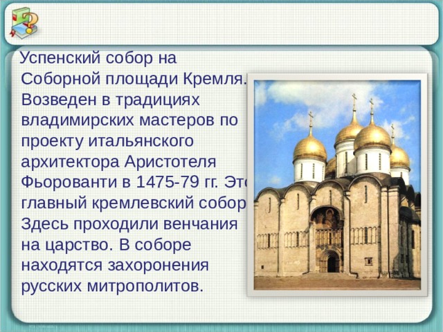  Успенский собор на Соборной площади Кремля. Возведен в традициях владимирских мастеров по проекту итальянского архитектора Аристотеля Фьорованти в 1475-79 гг. Это главный кремлевский собор. Здесь проходили венчания на царство. В соборе находятся захоронения русских митрополитов. 