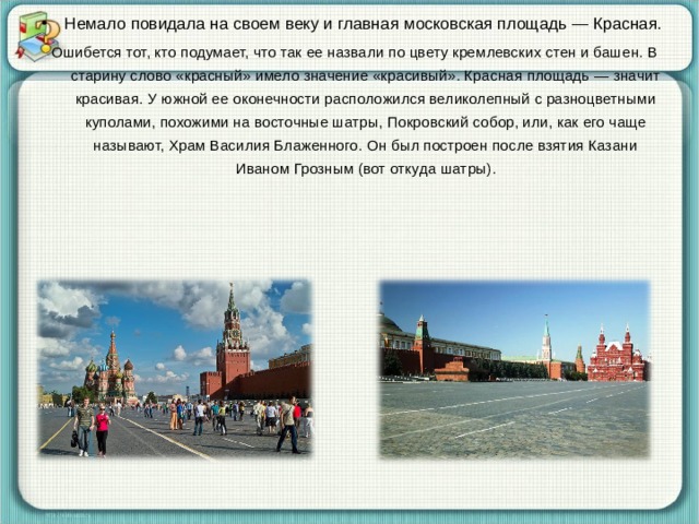 Немало повидала на своем веку и главная московская площадь — Красная. Ошибется тот, кто подумает, что так ее назвали по цвету кремлевских стен и башен. В старину слово «красный» имело значение «красивый». Красная площадь — значит красивая. У южной ее оконечности расположился великолепный с разноцветными куполами, похожими на восточные шатры, Покровский собор, или, как его чаще называют, Храм Василия Блаженного. Он был построен после взятия Казани Иваном Грозным (вот откуда шатры). 