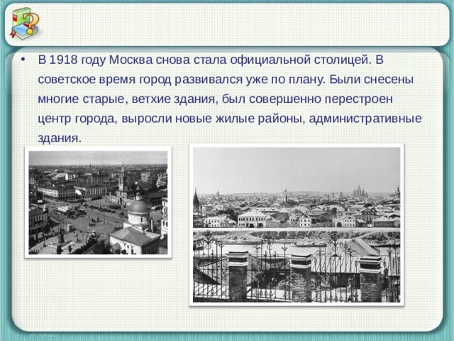 В 1918 году Москва снова стала официальной столицей. В советское время город развивался уже по плану. Были снесены многие старые, ветхие здания, был совершенно перестроен центр города, выросли новые жилые районы, административные здания.  