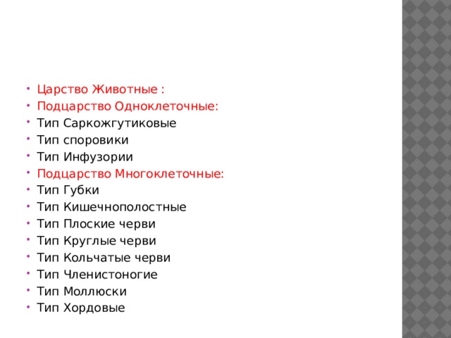 Царство Животные : Подцарство Одноклеточные: Тип Саркожгутиковые Тип споровики Тип Инфузории Подцарство Многоклеточные: Тип Губки Тип Кишечнополостные Тип Плоские черви Тип Круглые черви Тип Кольчатые черви Тип Членистоногие Тип Моллюски Тип Хордовые 