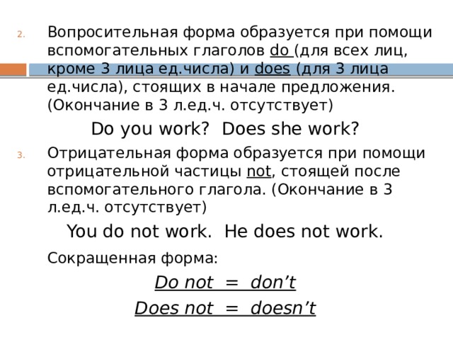 Вопросительная форма образуется при помощи вспомогательных глаголов do (для всех лиц, кроме 3 лица ед.числа) и does (для 3 лица ед.числа), стоящих в начале предложения. (Окончание в 3 л.ед.ч. отсутствует) Do you work? Does she work? Отрицательная форма образуется при помощи отрицательной частицы not , стоящей после вспомогательного глагола. (Окончание в 3 л.ед.ч. отсутствует) You do not work. He does not work.  Сокращенная форма: Do not = don’t Does not = doesn’t 